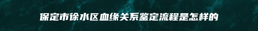 保定市徐水区血缘关系鉴定流程是怎样的