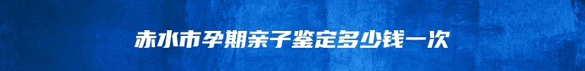 赤水市孕期亲子鉴定多少钱一次