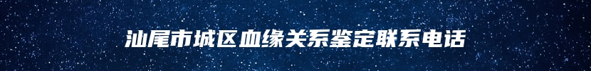 汕尾市城区血缘关系鉴定联系电话