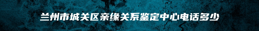 兰州市城关区亲缘关系鉴定中心电话多少