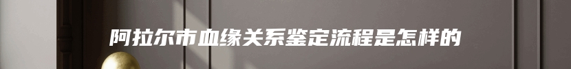 阿拉尔市血缘关系鉴定流程是怎样的