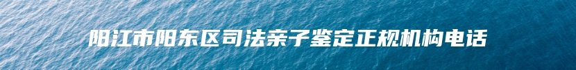 阳江市阳东区司法亲子鉴定正规机构电话