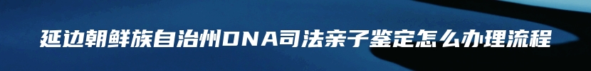 延边朝鲜族自治州DNA司法亲子鉴定怎么办理流程