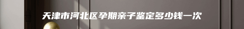 天津市河北区孕期亲子鉴定多少钱一次