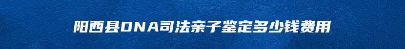 阳西县DNA司法亲子鉴定多少钱费用