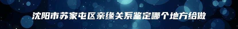 沈阳市苏家屯区亲缘关系鉴定哪个地方给做