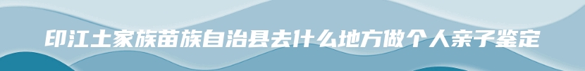 印江土家族苗族自治县去什么地方做个人亲子鉴定