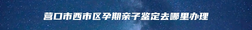 营口市西市区孕期亲子鉴定去哪里办理