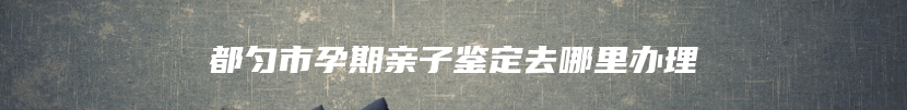 都匀市孕期亲子鉴定去哪里办理