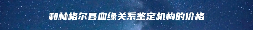 和林格尔县血缘关系鉴定机构的价格