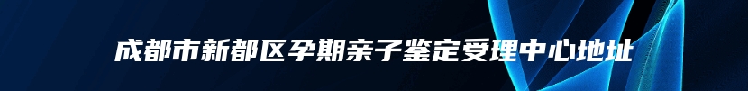 成都市新都区孕期亲子鉴定受理中心地址
