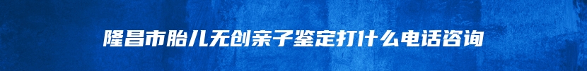 隆昌市胎儿无创亲子鉴定打什么电话咨询
