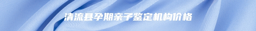 清流县孕期亲子鉴定机构价格