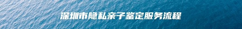 深圳市隐私亲子鉴定服务流程