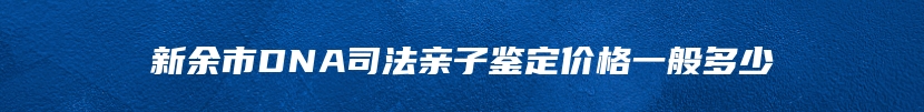 新余市DNA司法亲子鉴定价格一般多少