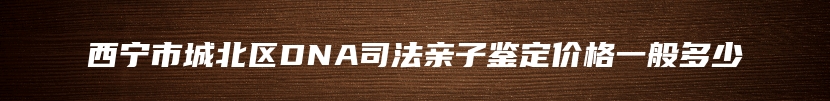 西宁市城北区DNA司法亲子鉴定价格一般多少