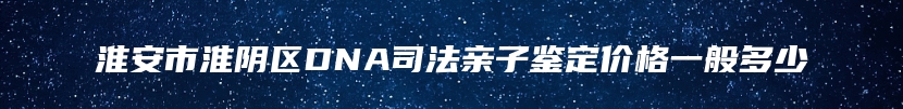 淮安市淮阴区DNA司法亲子鉴定价格一般多少