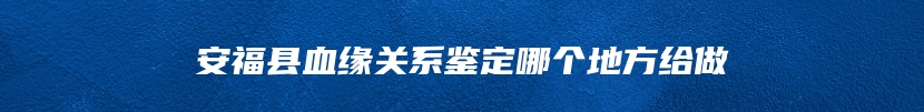 安福县血缘关系鉴定哪个地方给做