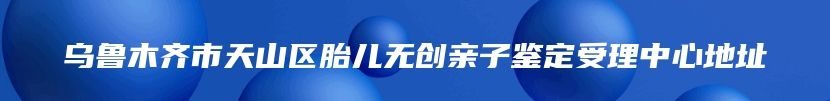 乌鲁木齐市天山区胎儿无创亲子鉴定受理中心地址