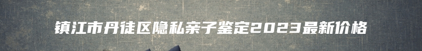 镇江市丹徒区隐私亲子鉴定2023最新价格