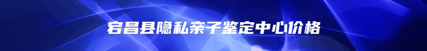 宕昌县隐私亲子鉴定中心价格