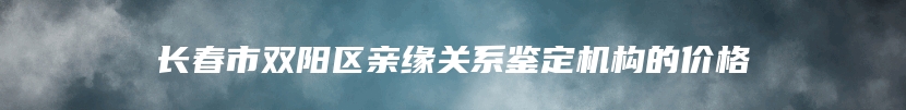 长春市双阳区亲缘关系鉴定机构的价格