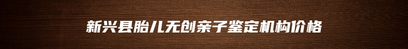 新兴县胎儿无创亲子鉴定机构价格
