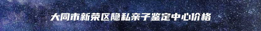 大同市新荣区隐私亲子鉴定中心价格