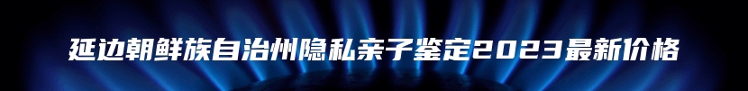 延边朝鲜族自治州隐私亲子鉴定2023最新价格