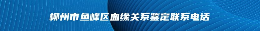 柳州市鱼峰区血缘关系鉴定联系电话