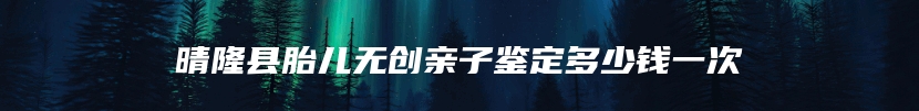 晴隆县胎儿无创亲子鉴定多少钱一次