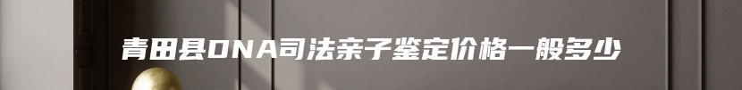 青田县DNA司法亲子鉴定价格一般多少