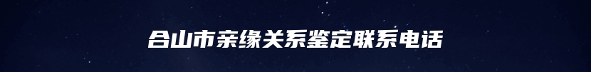 合山市亲缘关系鉴定联系电话