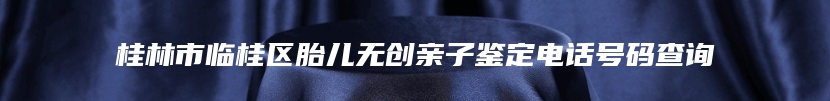 桂林市临桂区胎儿无创亲子鉴定电话号码查询