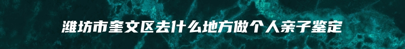 潍坊市奎文区去什么地方做个人亲子鉴定