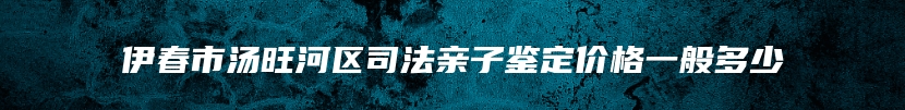 伊春市汤旺河区司法亲子鉴定价格一般多少