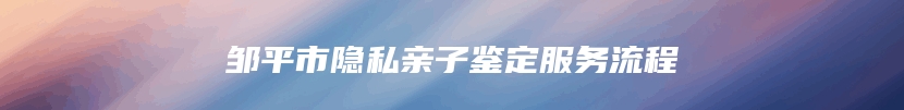 邹平市隐私亲子鉴定服务流程