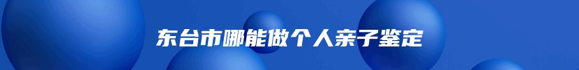 东台市哪能做个人亲子鉴定
