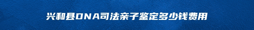 兴和县DNA司法亲子鉴定多少钱费用