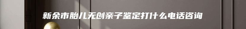 新余市胎儿无创亲子鉴定打什么电话咨询