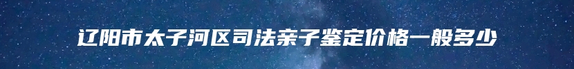 辽阳市太子河区司法亲子鉴定价格一般多少