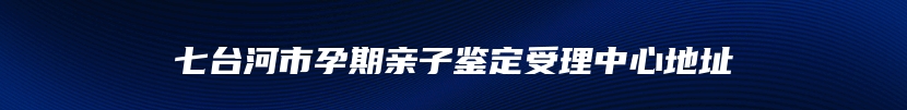 七台河市孕期亲子鉴定受理中心地址