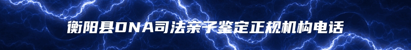 衡阳县DNA司法亲子鉴定正规机构电话