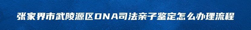 张家界市武陵源区DNA司法亲子鉴定怎么办理流程