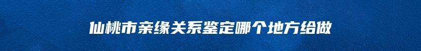 仙桃市亲缘关系鉴定哪个地方给做