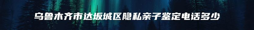 乌鲁木齐市达坂城区隐私亲子鉴定电话多少