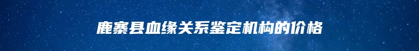 鹿寨县血缘关系鉴定机构的价格