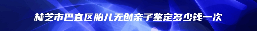 林芝市巴宜区胎儿无创亲子鉴定多少钱一次