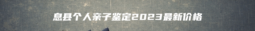 息县个人亲子鉴定2023最新价格