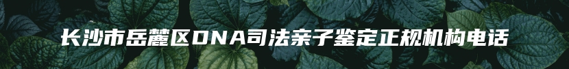 长沙市岳麓区DNA司法亲子鉴定正规机构电话